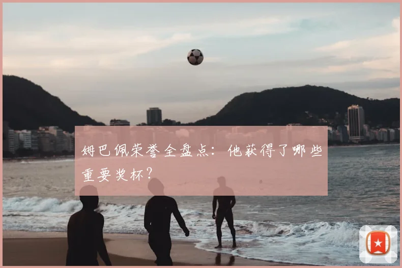 姆巴佩荣誉全盘点:他获得了哪些重要奖杯?