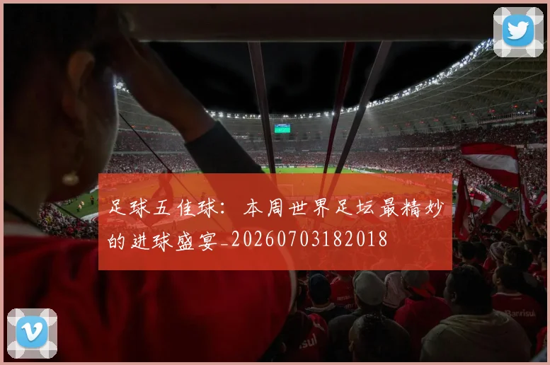 足球五佳球:本周世界足坛最精妙的进球盛宴_20260703182018