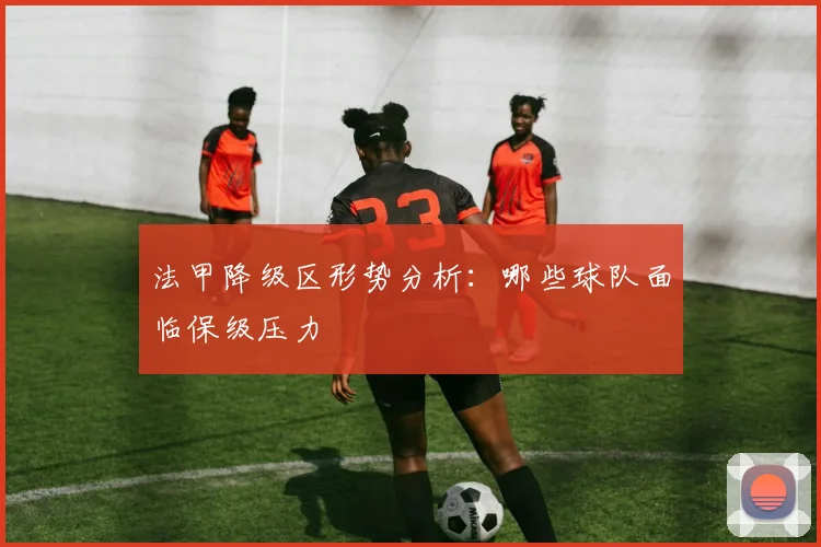 法甲降级区形势分析：哪些球队面临保级压力