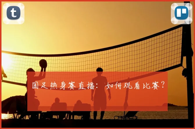 国足热身赛直播：如何观看比赛？