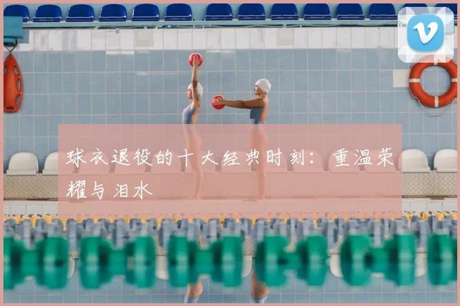 球衣退役的十大经典时刻:重温荣耀与泪水