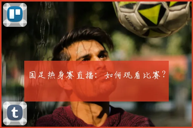 国足热身赛直播：如何观看比赛？