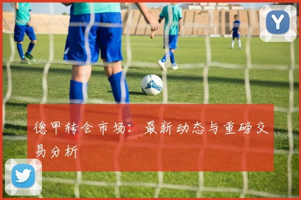 德甲转会市场:最新动态与重磅交易分析