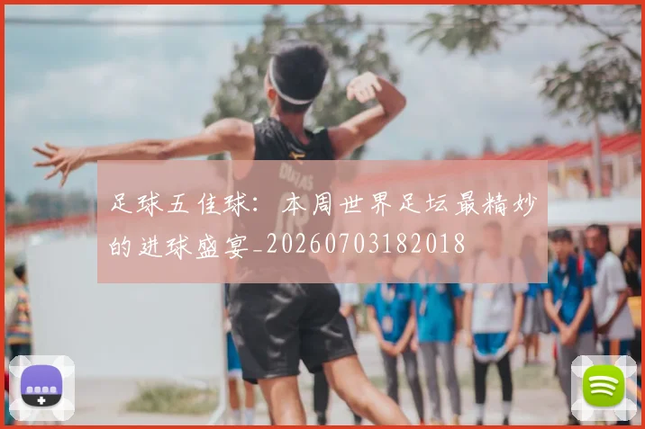 足球五佳球:本周世界足坛最精妙的进球盛宴_20260703182018