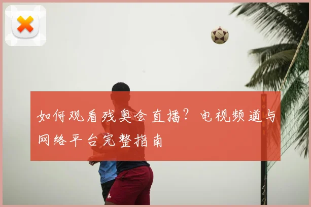 如何观看残奥会直播?电视频道与网络平台完整指南