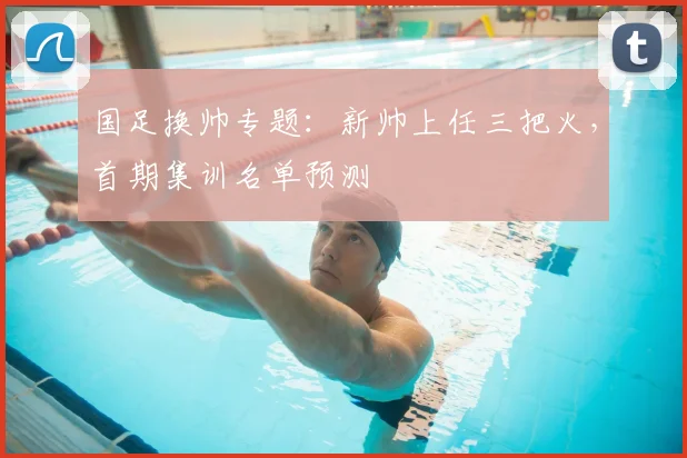 国足换帅专题:新帅上任三把火,首期集训名单预测