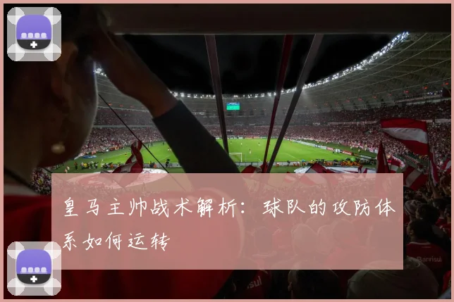 皇马主帅战术解析:球队的攻防体系如何运转