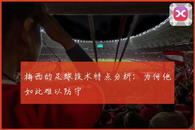 梅西的足球技术特点分析：为何他如此难以防守